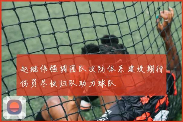 赵继伟强调团队攻防体系建设期待伤员尽快归队助力球队