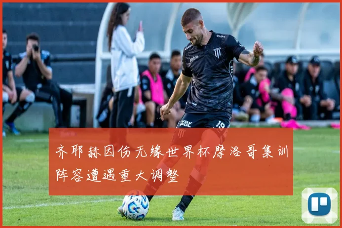 齐耶赫因伤无缘世界杯摩洛哥集训阵容遭遇重大调整