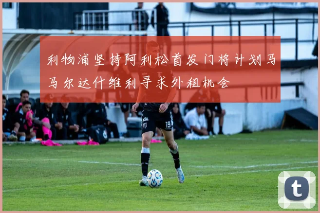 利物浦坚持阿利松首发门将计划马马尔达什维利寻求外租机会