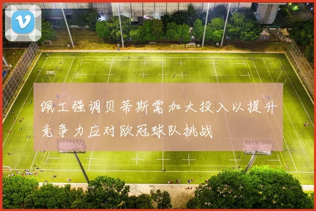佩工强调贝蒂斯需加大投入以提升竞争力应对欧冠球队挑战