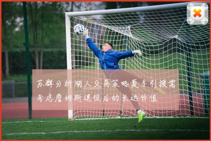 苏群分析湖人交易策略夏季引援需考虑詹姆斯退役后的长远价值