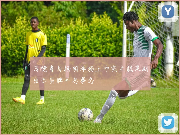 马德鲁与杨明洋场上冲突主裁果断出示黄牌平息事态