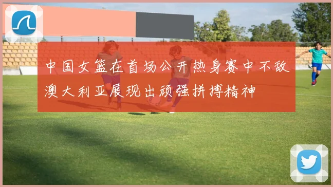 中国女篮在首场公开热身赛中不敌澳大利亚展现出顽强拼搏精神