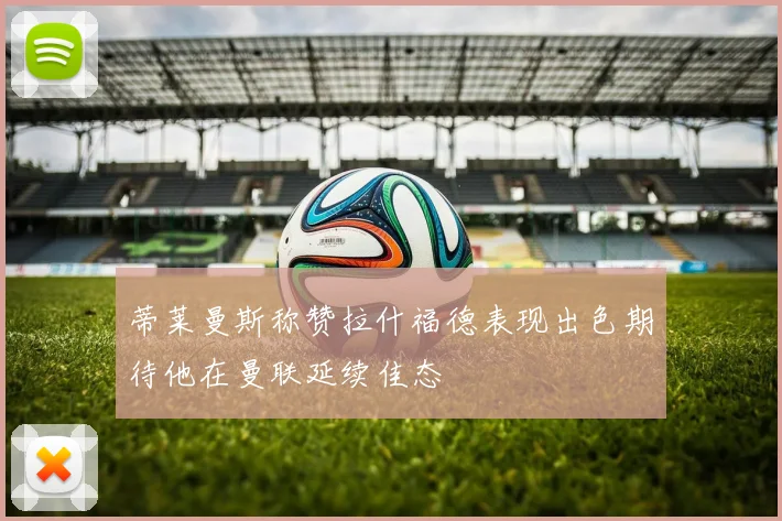 蒂莱曼斯称赞拉什福德表现出色期待他在曼联延续佳态