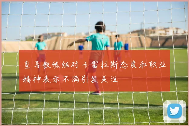 皇马教练组对卡雷拉斯态度和职业精神表示不满引发关注