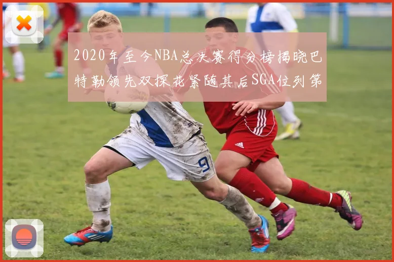 2020年至今NBA总决赛得分榜揭晓巴特勒领先双探花紧随其后SGA位列第四