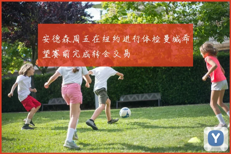 安德森周五在纽约进行体检曼城希望赛前完成转会交易