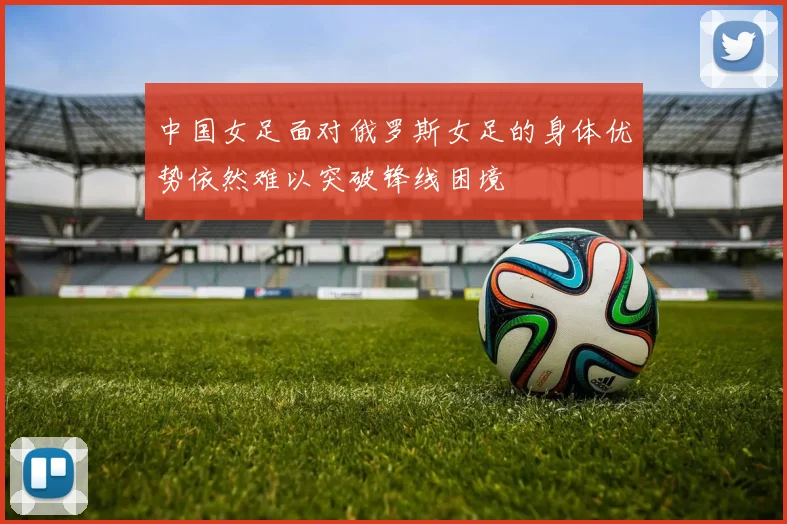 中国女足面对俄罗斯女足的身体优势依然难以突破锋线困境