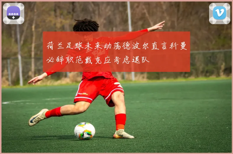荷兰足球未来动荡德波尔直言科曼必辞职范戴克应考虑退队
