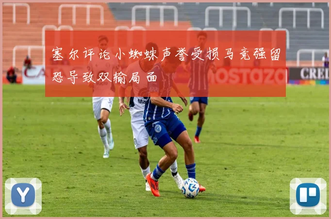 塞尔评论小蜘蛛声誉受损马竞强留恐导致双输局面