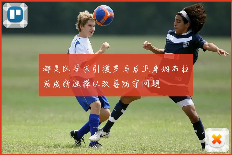 都灵队寻求引援罗马后卫库姆布拉或成新选择以改善防守问题