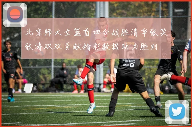 北京师大女篮首回合战胜清华张笑张涛双双贡献精彩数据助力胜利