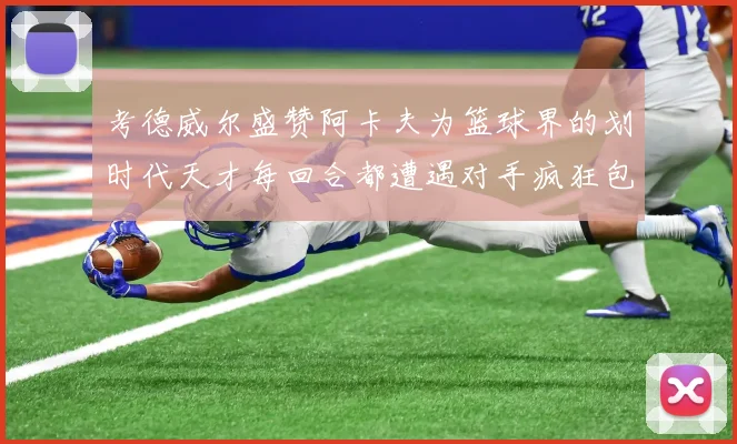 考德威尔盛赞阿卡夫为篮球界的划时代天才每回合都遭遇对手疯狂包夹挑战