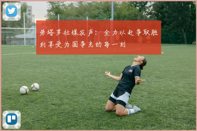 劳塔罗社媒发声：全力以赴争取胜利享受为国争光的每一刻