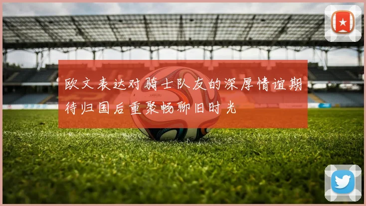 欧文表达对骑士队友的深厚情谊期待归国后重聚畅聊旧时光