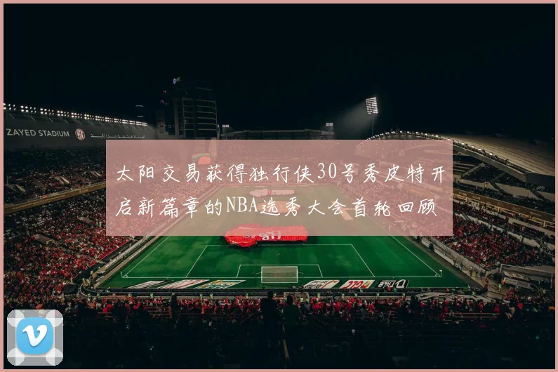 太阳交易获得独行侠30号秀皮特开启新篇章的NBA选秀大会首轮回顾