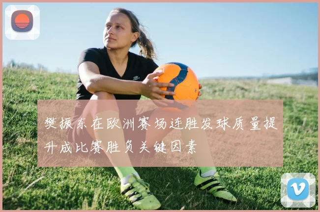 樊振东在欧洲赛场连胜发球质量提升成比赛胜负关键因素