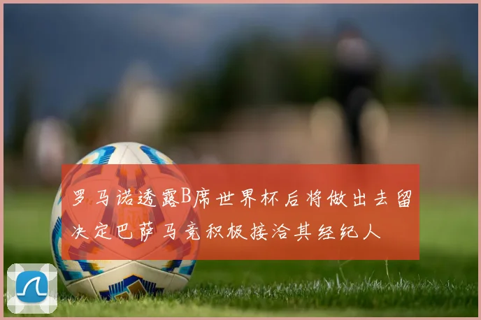 罗马诺透露B席世界杯后将做出去留决定巴萨马竞积极接洽其经纪人