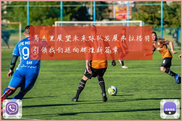 乌杰里展望未来球队发展弗拉格将引领我们迈向辉煌新篇章