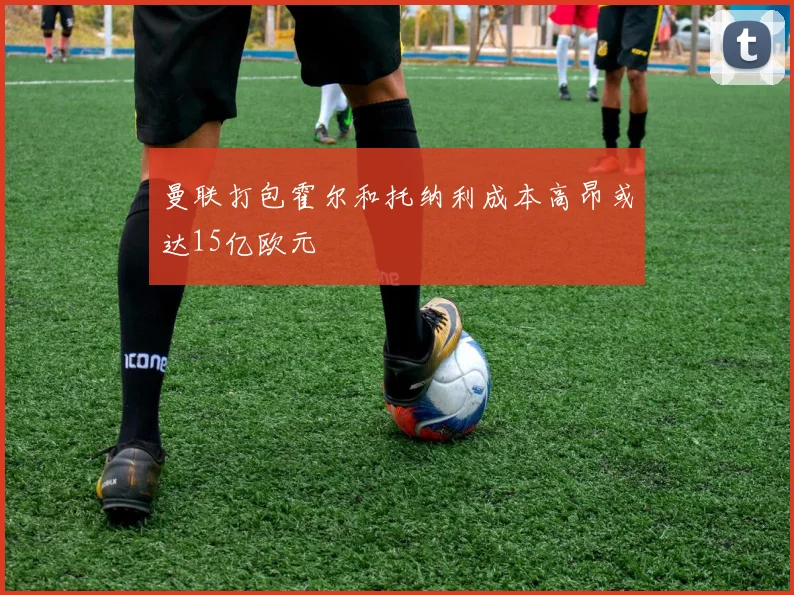 曼联打包霍尔和托纳利成本高昂或达15亿欧元