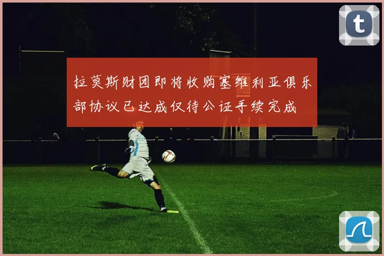 拉莫斯财团即将收购塞维利亚俱乐部协议已达成仅待公证手续完成