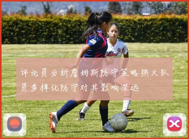 评论员分析詹姆斯防守策略热火队员多样化防守对其影响深远